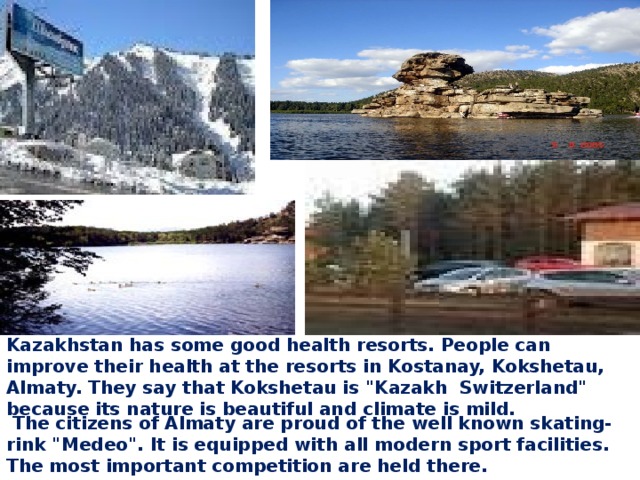Kazakhstan has some good health resorts. People can improve their health at the resorts in Kostanay, Kokshetau, Almaty. They say that Kokshetau is 