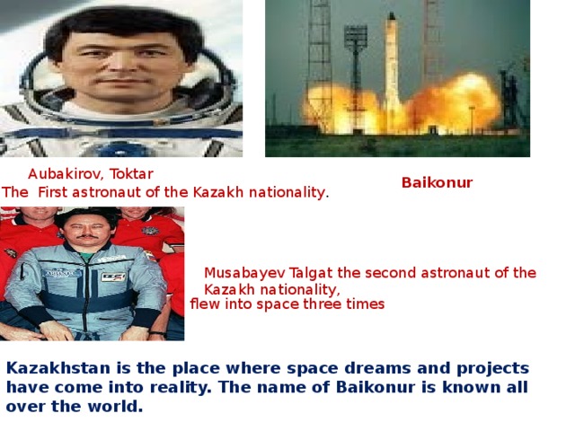 Aubakirov, Toktar Baikonur  The First astronaut of the Kazakh nationality . Musabayev Talgat the second astronaut of the Kazakh nationality,  flew into space three times Kazakhstan is the place where space dreams and projects have come into reality. The name of Baikonur is known all over the world.  