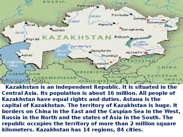    Kazakhstan is an independent Republic. It is situated in the Central Asia. Its population is about 16 million. All people of Kazakhstan have equal rights and duties. Astana is the capital of Kazakhstan. The territory of Kazakhstan is huge. It borders on China in the East and the Caspian Sea in the West, Russia in the North and the states of Asia in the South. The republic occupies the territory of more than 2 million square kilometers. Kazakhstan has 14 regions, 84 cities. 