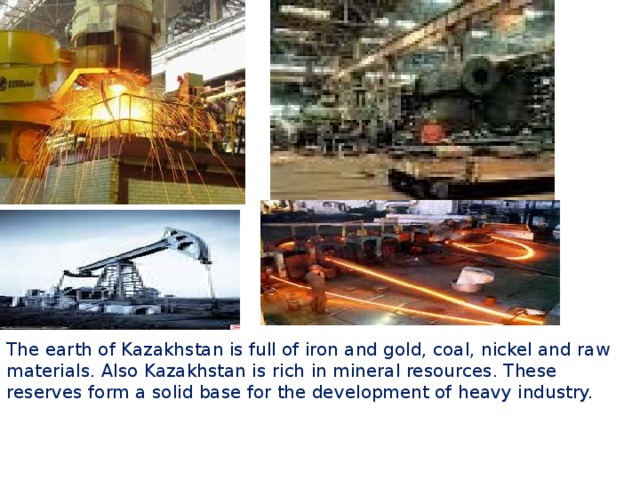 The earth of Kazakhstan is full of iron and gold, coal, nickel and raw materials. Also Kazakhstan is rich in mineral resources. These reserves form a solid base for the development of heavy industry.  