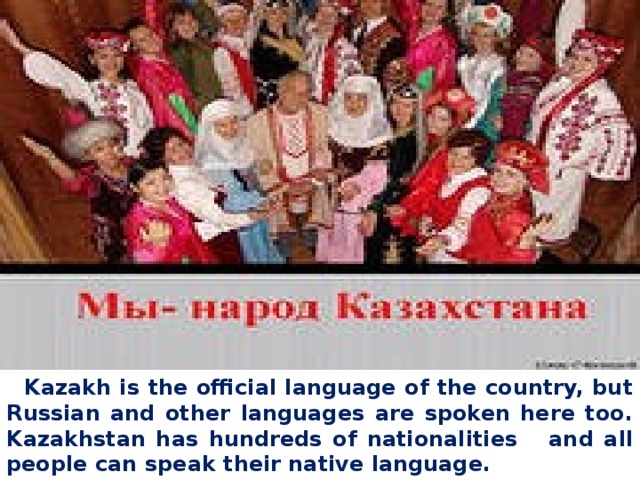 Kazakh is the official language of the country, but Russian and other languages are spoken here too. Kazakhstan has hundreds of nationalities and all people can speak their native language.  