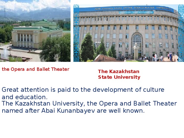 The Kazakhstan University, the Opera and Ballet Theater named after Abai Kunanbayev are well known.    the Opera and Ballet Theater The Kazakhstan State University Great attention is paid to the development of culture and education. .. Нурсултан Назарбаев принял участие в работе XX сессии  Ассамблеи  народов …  