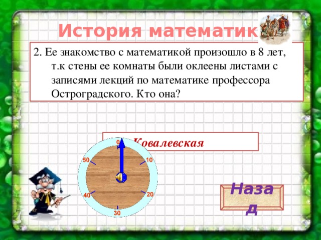 История математики. 2. Ее знакомство с математикой произошло в 8 лет, т.к стены ее комнаты были оклеены листами с записями лекций по математике профессора Остроградского. Кто она? С.В. Ковалевская Назад 