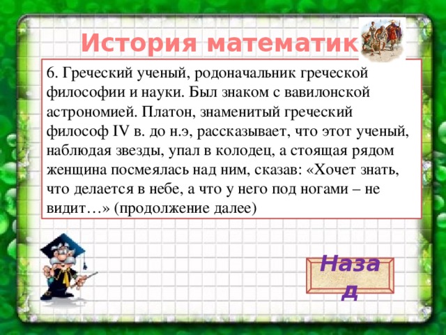 История математики. 6. Греческий ученый, родоначальник греческой философии и науки. Был знаком с вавилонской астрономией. Платон, знаменитый греческий философ IV в. до н.э, рассказывает, что этот ученый, наблюдая звезды, упал в колодец, а стоящая рядом женщина посмеялась над ним, сказав: «Хочет знать, что делается в небе, а что у него под ногами – не видит…» (продолжение далее) Назад 