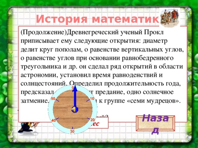 История математики. (Продолжение)Древнегреческий ученый Прокл приписывает ему следующие открытия: диаметр делит круг пополам, о равенстве вертикальных углов, о равенстве углов при основании равнобедренного треугольника и др. он сделал ряд открытий в области астрономии, установил время равноденствий и солнцестояний. Определил продолжительность года, предсказал, как говорит предание, одно солнечное затмение. Был причислен к группе «семи мудрецов».  Кто этот ученый? Назад Фалес 