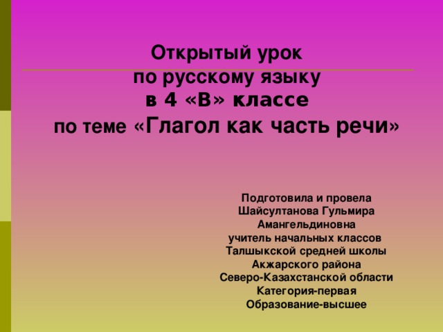 Открытый урок по русскому языку в 4 «В» классе по теме «Глагол как часть речи»    Подготовила и провела Шайсултанова Гульмира Амангельдиновна учитель начальных классов Талшыкской средней школы Акжарского района Северо-Казахстанской области Категория-первая Образование-высшее 