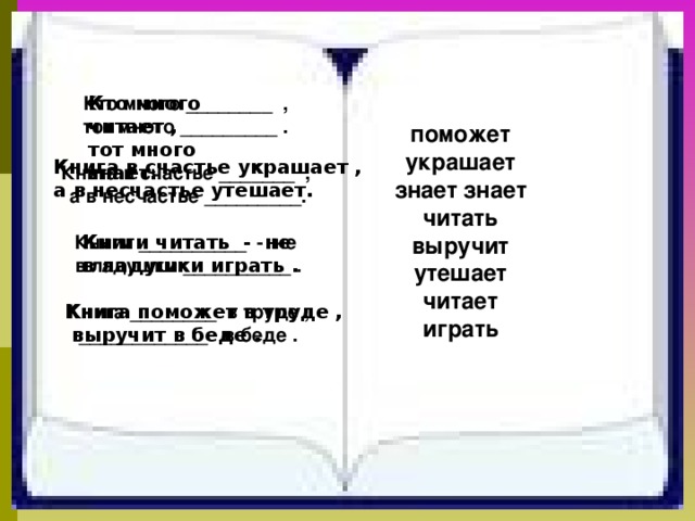 Кто много ________ , тот много _________ .  Книга в счастье _______ , а в несчастье _________.  Книги __________ - не в ладушки __________ .  Книга ________ в труде , ____________ в беде . Кто много читает , тот много знает. поможет украшает знает знает читать выручит утешает читает играть  Книга в счастье украшает , а в несчастье утешает. Книги читать - не в ладушки играть . Книга поможет в труде ,  выручит в беде . 