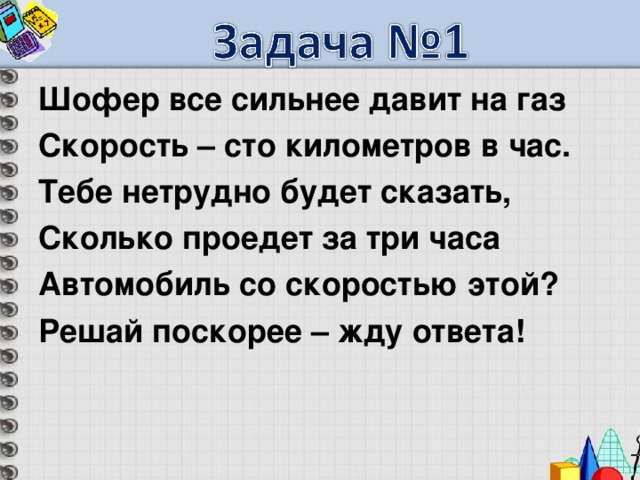 Шофер все сильнее давит на газ Скорость – сто километров в час. Тебе нетрудно будет сказать, Сколько проедет за три часа Автомобиль со скоростью этой? Решай поскорее – жду ответа! 