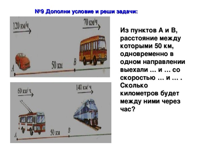 № 9 Дополни условие и реши задачи: Из пунктов А и В, расстояние между которыми 50 км, одновременно в одном направлении выехали … и … со скоростью … и … . Сколько километров будет между ними через час? 