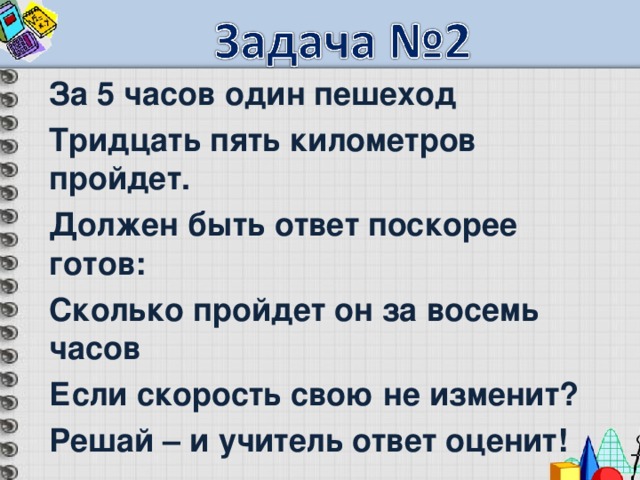 За 5 часов один пешеход Тридцать пять километров пройдет. Должен быть ответ поскорее готов: Сколько пройдет он за восемь часов Если скорость свою не изменит? Решай – и учитель ответ оценит! 