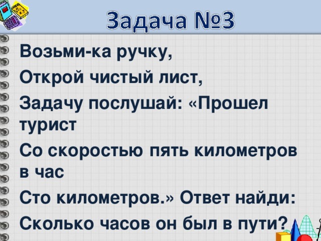 Возьми-ка ручку, Открой чистый лист, Задачу послушай: «Прошел турист Со скоростью пять километров в час Сто километров.» Ответ найди: Сколько часов он был в пути?  