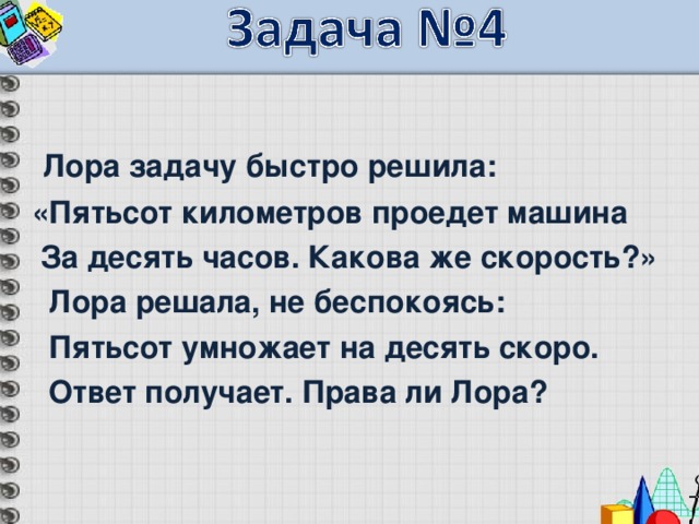  Лора задачу быстро решила: «Пятьсот километров проедет машина  За десять часов. Какова же скорость?»  Лора решала, не беспокоясь:  Пятьсот умножает на десять скоро.  Ответ получает. Права ли Лора? 