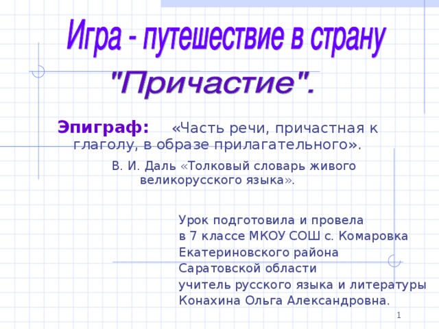 Эпиграф:  «Часть речи, причастная к глаголу, в образе прилагательного».  В. И. Даль «Толковый словарь живого великорусского языка». Урок подготовила и провела в 7 классе МКОУ СОШ с. Комаровка Екатериновского района Саратовской области учитель русского языка и литературы Конахина Ольга Александровна. 