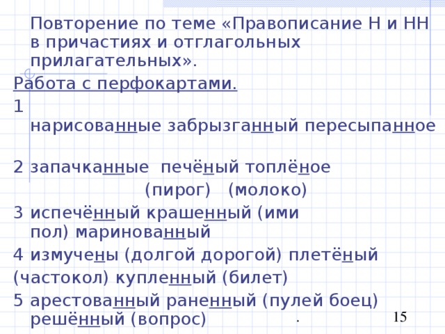  Повторение по теме «Правописание Н и НН в причастиях и отглагольных прилагательных». Работа с перфокартами. 1 нарисова нн ые забрызга нн ый пересыпа нн ое  2 запачка нн ые  печё н ый топлё н ое  (пирог)   (молоко) 3 испечё нн ый краше нн ый (ими пол) маринова нн ый  4 измуче н ы (долгой дорогой) плетё н ый (частокол) купле нн ый (билет) 5 арестова нн ый ране нн ый (пулей боец) решё нн ый (вопрос) 