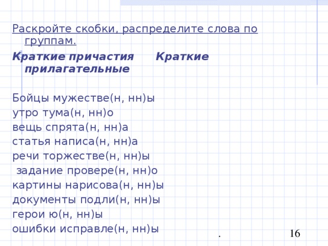 Раскройте скобки, распределите слова по группам. Краткие причастия  Краткие прилагательные Бойцы мужестве(н, нн)ы утро тума(н, нн)о вещь спрята(н, нн)а статья написа(н, нн)а речи торжестве(н, нн)ы  задание провере(н, нн)о картины нарисова(н, нн)ы документы подли(н, нн)ы герои ю(н, нн)ы ошибки исправле(н, нн)ы 