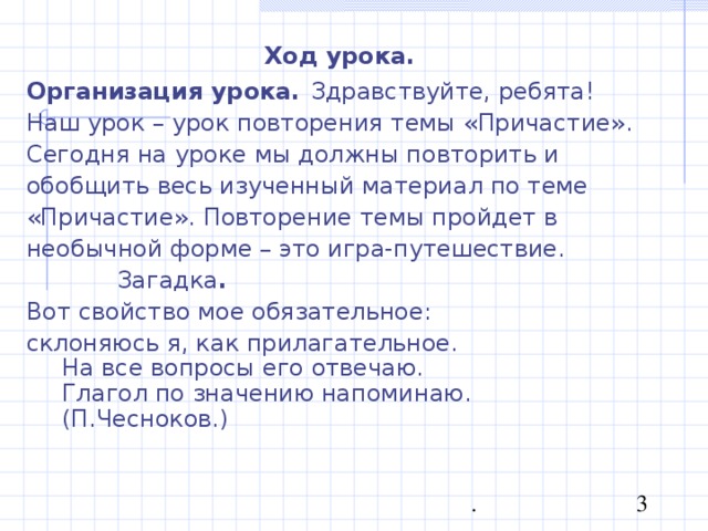 Ход урока. Организация урока.  Здравствуйте, ребята! Наш урок – урок повторения темы «Причастие». Сегодня на уроке мы должны повторить и обобщить весь изученный материал по теме «Причастие». Повторение темы пройдет в необычной форме – это игра-путешествие.  Загадка . Вот свойство мое обязательное: склоняюсь я, как прилагательное.  На все вопросы его отвечаю.  Глагол по значению напоминаю. (П.Чесноков.) 