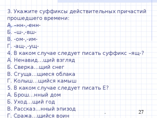 3. Укажите суффиксы действительных причастий прошедшего времени: А. –нн-,-енн- Б. –ш-,-вш- В. -ом-,-им- Г. -ащ-,-ущ- 4. В каком случае следует писать суффикс –ящ-? А. Ненавид…щий взгляд Б. Сверка…щий снег В. Сгуща…щиеся облака Г. Колыш…щийся камыш 5. В каком случае следует писать Е? А. Брош…нный дом Б. Уход…щий год В. Рассказ…нный эпизод Г. Сража…щийся воин 