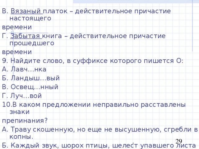 В. Вязаный платок – действительное причастие настоящего времени Г. Забытая книга – действительное причастие прошедшего времени 9. Найдите слово, в суффиксе которого пишется О: А. Лавч…нка Б. Ландыш…вый В. Освещ…нный Г. Луч…вой 10.В каком предложении неправильно расставлены знаки препинания? А. Траву скошенную, но еще не высушенную, сгребли в копны. Б. Каждый звук, шорох птицы, шелест упавшего листа кажется громким. В. Окруженное легкой мутью, показалось багровое солнце. Г. Огни, мерцавшие в окнах, слабо освещали дорогу. 