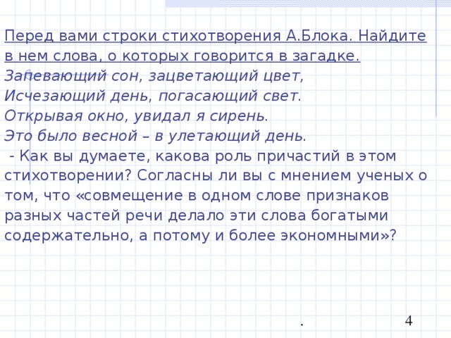 Перед вами строки стихотворения А.Блока. Найдите в нем слова, о которых говорится в загадке. Запевающий сон, зацветающий цвет, Исчезающий день, погасающий свет. Открывая окно, увидал я сирень. Это было весной – в улетающий день.  - Как вы думаете, какова роль причастий в этом стихотворении? Согласны ли вы с мнением ученых о том, что «совмещение в одном слове признаков разных частей речи делало эти слова богатыми содержательно, а потому и более экономными»? 