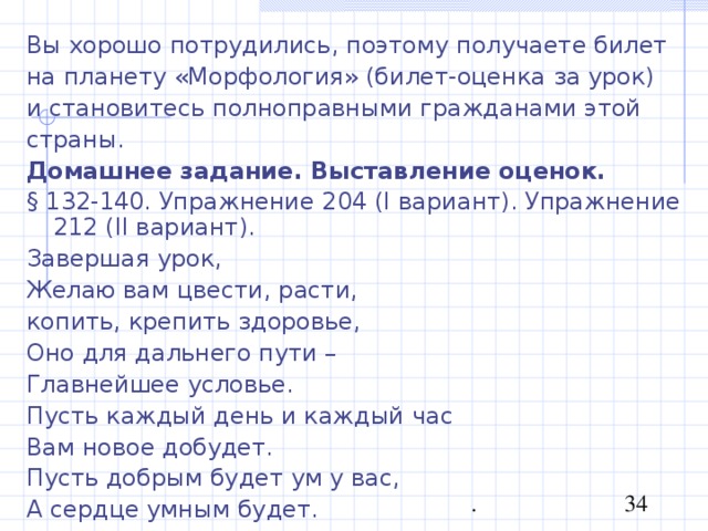 Вы хорошо потрудились, поэтому получаете билет на планету «Морфология» (билет-оценка за урок) и становитесь полноправными гражданами этой страны. Домашнее задание. Выставление оценок. § 132-140. Упражнение 204 ( I вариант). Упражнение 212 ( II вариант). Завершая урок, Желаю вам цвести, расти, копить, крепить здоровье, Оно для дальнего пути – Главнейшее условье. Пусть каждый день и каждый час Вам новое добудет. Пусть добрым будет ум у вас, А сердце умным будет. 