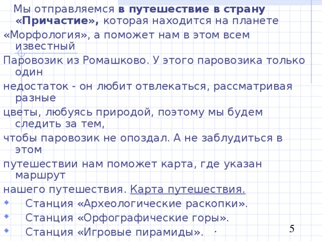  Мы отправляемся в путешествие в страну «Причастие», которая находится на планете «Морфология», а поможет нам в этом всем известный Паровозик из Ромашково. У этого паровозика только один недостаток - он любит отвлекаться, рассматривая разные цветы, любуясь природой, поэтому мы будем следить за тем, чтобы паровозик не опоздал. А не заблудиться в этом путешествии нам поможет карта, где указан маршрут нашего путешествия. Карта путешествия.  Станция «Археологические раскопки».  Станция «Орфографические горы».  Станция «Игровые пирамиды».  Станция «Эйфелева башня».  Станция «Дом творчества».  Итогом нашего путешествия будет билет на планету «Морфология», мы сможем стать полноправными гражданами этой страны. 