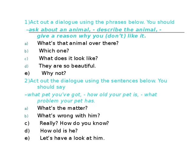 1)Act out a dialogue using the phrases below. You should – ask about an animal, - describe the animal, - give a reason why you (don’t) like it. What’s that animal over there?  Which one?  What does it look like?  They are so beautiful. e) Why not? 2)Act out the dialogue using the sentences below. You should say – what pet you’ve got, - how old your pet is, - what problem your pet has. What’s the matter? What’s wrong with him? c) Really? How do you know? d) How old is he? e) Let’s have a look at him. 