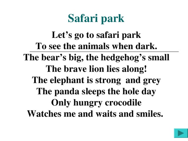 Safari park Let’s go to safari park To see the animals when dark. The bear’s big, the hedgehog’s small The brave lion lies along! The elephant is strong and grey The panda sleeps the hole day Only hungry crocodile Watches me and waits and smiles.  