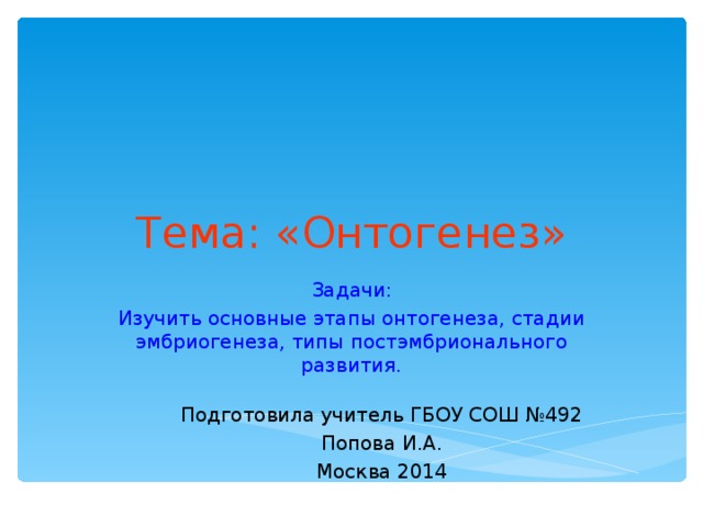 Тема: «Онтогенез» Задачи: Изучить основные этапы онтогенеза, стадии эмбриогенеза, типы постэмбрионального развития. Подготовила учитель ГБОУ СОШ №492 Попова И.А. Москва 2014 