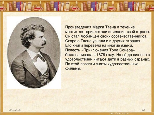 Произведения Марка Твена в течение многих лет привлекали внимание всей страны. Он стал любимцем своих соотечественников. Скоро о Твене узнали и в других странах. Его книги перевели на многие языки. Повесть «Приключения Тома Сойера» была написана в 1876 году. Но её до сих пор с удовольствием читают дети в разных странах. По этой повести сняты художественные фильмы. 24.12.16  