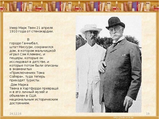 Умер Марк Твен 21 апреля 1910 года от стенокардии.  В городе Ганнибал, штат Миссури, сохранился дом, в котором мальчишкой играл Сэм Клеменс, и пещеры, которые он исследовал в детстве, и которые потом были описаны в знаменитых «Приключениях Тома Сойера», туда теперь приходят туристы.   Дом Марка Твена в Хартфорде превращён в его личный музей и объявлен в США национальным историческим достоянием. 24.12.16  