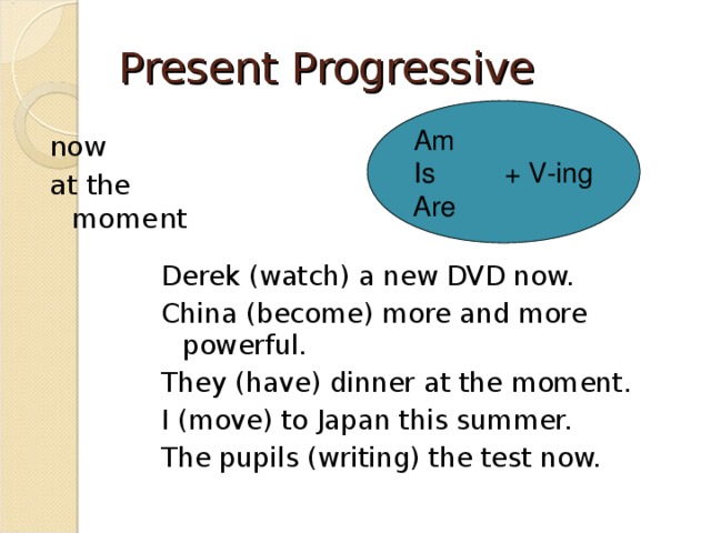 Present Progressive Am Is + V-ing Are now at the moment Derek (watch) a new DVD now. China (become) more and more powerful. They (have) dinner at the moment. I (move) to Japan this summer. The pupils (writing) the test now. 