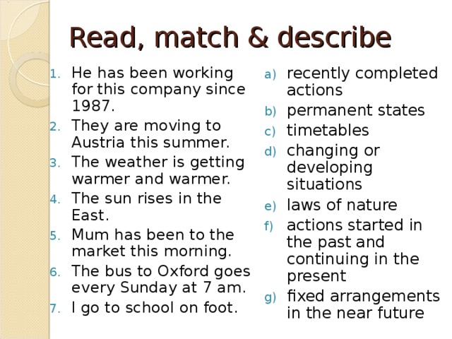 Read, match & describe He has been working for this company since 1987. They are moving to Austria this summer. The weather is getting warmer and warmer. The sun rises in the East. Mum has been to the market this morning. The bus to Oxford goes every Sunday at 7 am. I go to school on foot.  recently completed actions permanent states timetables changing or developing situations laws of nature actions started in the past and continuing in the present fixed arrangements in the near future   