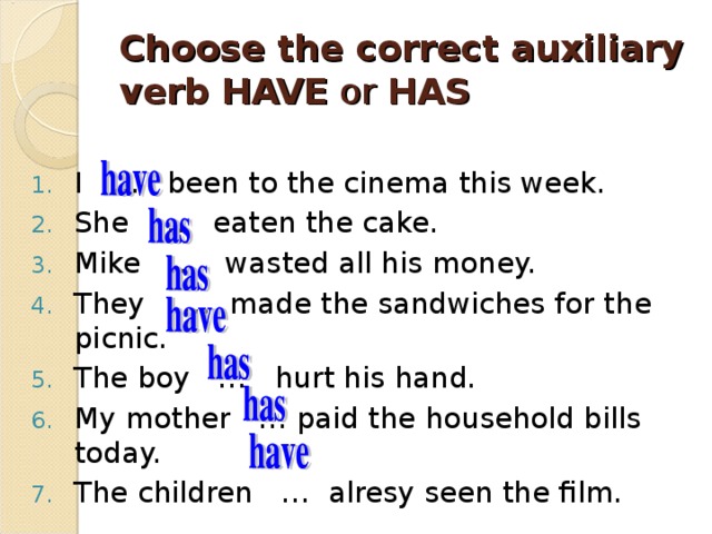 Choose the correct auxiliary verb HAVE or  HAS I … been to the cinema this week. She … eaten the cake. Mike … wasted all his money. They … made the sandwiches for the picnic. The boy … hurt his hand. My mother … paid the household bills today. The children … alresy seen the film. 