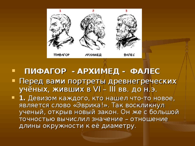    ПИФАГОР - АРХИМЕД - ФАЛЕС Перед вами портреты древнегреческих учёных, живших в VI – III вв. до н.э. 1. Девизом каждого, кто нашел что-то новое, является слово «Эврика!». Так воскликнул ученый, открыв новый закон. Он же с большой точностью вычислил значение – отношение длины окружности к её диаметру. 