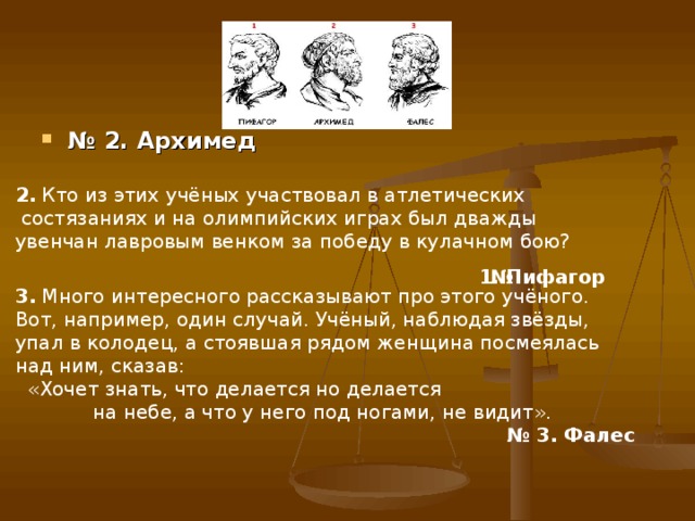 № 2. Архимед 2. Кто из этих учёных участвовал в атлетических  состязаниях и на олимпийских играх был дважды увенчан лавровым венком за победу в кулачном бою? 1. Пифагор  № 3. Много интересного рассказывают про этого учёного. Вот, например, один случай. Учёный, наблюдая звёзды, упал в колодец, а стоявшая рядом женщина посмеялась над ним, сказав:  «Хочет знать, что делается но делается на небе, а что у него под ногами, не видит». № 3. Фалес 