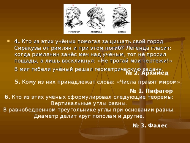 4. Кто из этих учёных помогал защищать свой город Сиракузы от римлян и при этом погиб? Легенда гласит: когда римлянин занёс меч над учёным, тот не просил пощады, а лишь воскликнул: «Не трогай мои чертежи!» В миг гибели учёный решал геометрическую задачу.  № 2. Архимед  5. Кому из них принадлежат слова: «Числа правят миром». № 1. Пифагор  6. Кто из этих учёных сформулировал следующие теоремы: Вертикальные углы равны. В равнобедренном треугольнике углы при основании равны. Диаметр делит круг пополам и другие. № 3. Фалес  