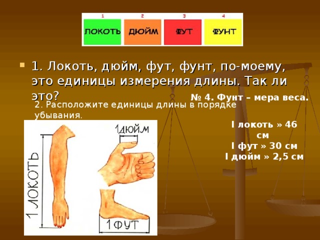 1. Локоть, дюйм, фут, фунт, по-моему, это единицы измерения длины. Так ли это? № 4. Фунт – мера веса. 2. Расположите единицы длины в порядке убывания. I локоть » 46 см I фут » 30 см I дюйм » 2,5 см   