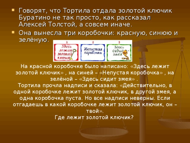 Говорят, что Тортила отдала золотой ключик Буратино не так просто, как рассказал Алексей Толстой, а совсем иначе. Она вынесла три коробочки: красную, синюю и зелёную. На красной коробочке было написано: «Здесь лежит золотой ключик» , на синей – «Непустая коробочка» , на зелёной – «Здесь сидит змея» . Тортила прочла надписи и сказала: «Действительно, в одной коробочке лежит золотой ключик, в другой змея, а одна коробочка пуста. Но все надписи неверны. Если отгадаешь в какой коробочке лежит золотой ключик, он – твой». Где лежит золотой ключик? 
