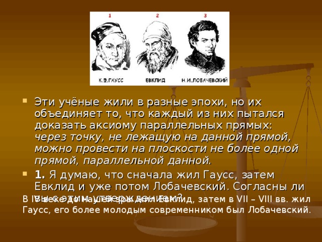 Эти учёные жили в разные эпохи, но их объединяет то, что каждый из них пытался доказать аксиому параллельных прямых: через точку, не лежащую на данной прямой, можно провести на плоскости не более одной прямой, параллельной данной. 1. Я думаю, что сначала жил Гаусс, затем Евклид и уже потом Лобачевский. Согласны ли вы с этим утверждением? В IV веке до нашей эры жил Евклид, затем в VII – VIII вв. жил Гаусс, его более молодым современником был Лобачевский. 