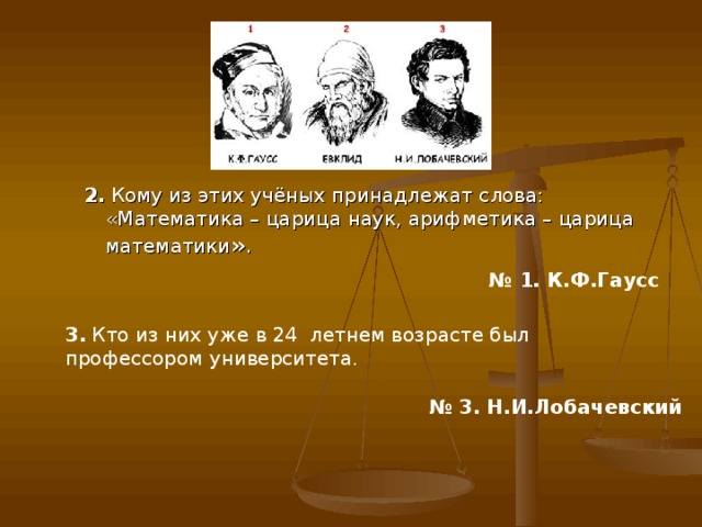 2. Кому из этих учёных принадлежат слова: «Математика – царица наук, арифметика – царица математики ». 2. Кому из этих учёных принадлежат слова: «Математика – царица наук, арифметика – царица математики ». № 1. К.Ф.Гаусс  3. Кто из них уже в 24 ­ летнем возрасте был профессором университета. № 3. Н.И.Лобачевский   