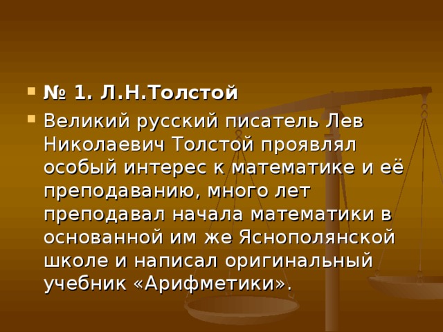 № 1. Л.Н.Толстой Великий русский писатель Лев Николаевич Толстой проявлял особый интерес к математике и её преподаванию, много лет преподавал начала математики в основанной им же Яснополянской школе и написал оригинальный учебник «Арифметики». 