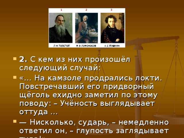 2. С кем из них произошёл следующий случай: «… На камзоле продрались локти. Повстречавший его придворный щёголь ехидно заметил по этому поводу: – Учёность выглядывает оттуда … — Нисколько, сударь, – немедленно ответил он, – глупость заглядывает туда!» 
