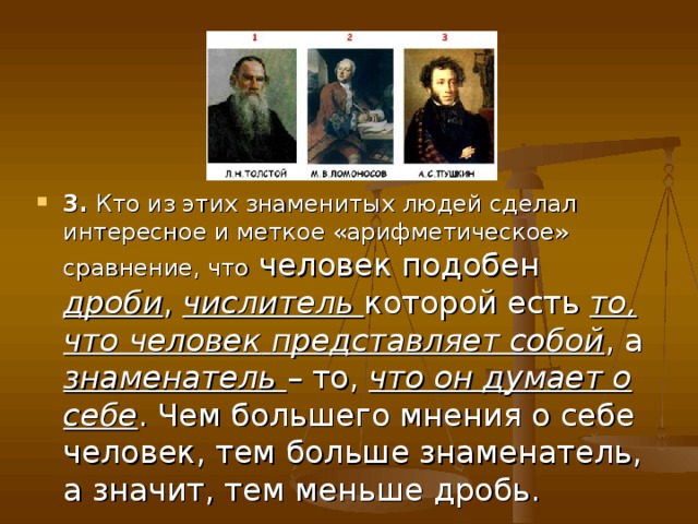 3. Кто из этих знаменитых людей сделал интересное и меткое «арифметическое» сравнение, что человек подобен дроби , числитель которой есть то, что человек  представляет собой , а знаменатель – то, что он думает о себе . Чем большего мнения о себе человек, тем больше знаменатель, а значит, тем меньше дробь. 