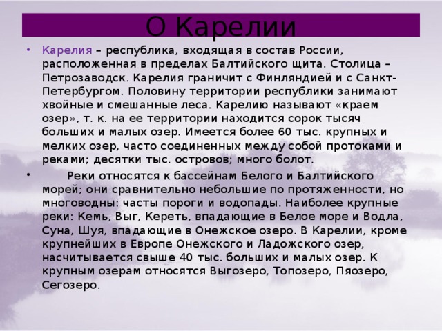 О Карелии Карелия – республика, входящая в состав России, расположенная в пределах Балтийского щита. Столица – Петрозаводск. Карелия граничит с Финляндией и с Санкт-Петербургом. Половину территории республики занимают хвойные и смешанные леса. Карелию называют «краем озер», т. к. на ее территории находится сорок тысяч больших и малых озер. Имеется более 60 тыс. крупных и мелких озер, часто соединенных между собой протоками и реками; десятки тыс. островов; много болот.  Реки относятся к бассейнам Белого и Балтийского морей; они сравнительно небольшие по протяженности, но многоводны: часты пороги и водопады. Наиболее крупные реки: Кемь, Выг, Кереть, впадающие в Белое море и Водла, Суна, Шуя, впадающие в Онежское озеро. В Карелии, кроме крупнейших в Европе Онежского и Ладожского озер, насчитывается свыше 40 тыс. больших и малых озер. К крупным озерам относятся Выгозеро, Топозеро, Пяозеро, Сегозеро. 