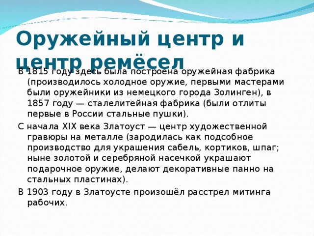 Оружейный центр и центр ремёсел В 1815 году здесь была построена оружейная фабрика (производилось холодное оружие, первыми мастерами были оружейники из немецкого города Золинген), в 1857 году — сталелитейная фабрика (были отлиты первые в России стальные пушки). С начала XIX века Златоуст — центр художественной гравюры на металле (зародилась как подсобное производство для украшения сабель, кортиков, шпаг; ныне золотой и серебряной насечкой украшают подарочное оружие, делают декоративные панно на стальных пластинах). В 1903 году в Златоусте произошёл расстрел митинга рабочих. 
