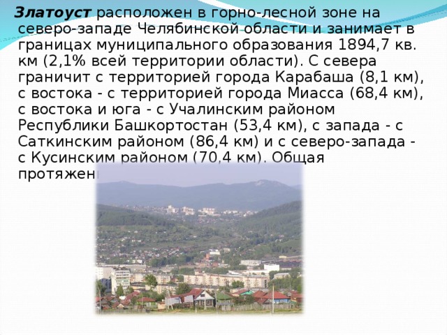  Златоуст расположен в горно-лесной зоне на северо-западе Челябинской области и занимает в границах муниципального образования 1894,7 кв. км (2,1% всей территории области). С севера граничит с территорией города Карабаша (8,1 км), с востока - с территорией города Миасса (68,4 км), с востока и юга - с Учалинским районом Республики Башкортостан (53,4 км), с запада - с Саткинским районом (86,4 км) и с северо-запада - с Кусинским районом (70,4 км). Общая протяженность границ - 286,7 км. 