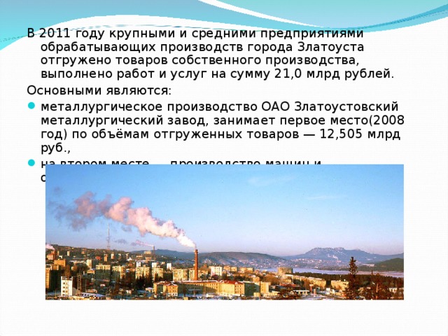 В 2011 году крупными и средними предприятиями обрабатывающих производств города Златоуста отгружено товаров собственного производства, выполнено работ и услуг на сумму 21,0 млрд рублей. Основными являются: металлургическое производство ОАО Златоустовский металлургический завод, занимает первое место(2008 год) по объёмам отгруженных товаров — 12,505 млрд руб., на втором месте — производство машин и оборудования — 3,508 млрд руб. 