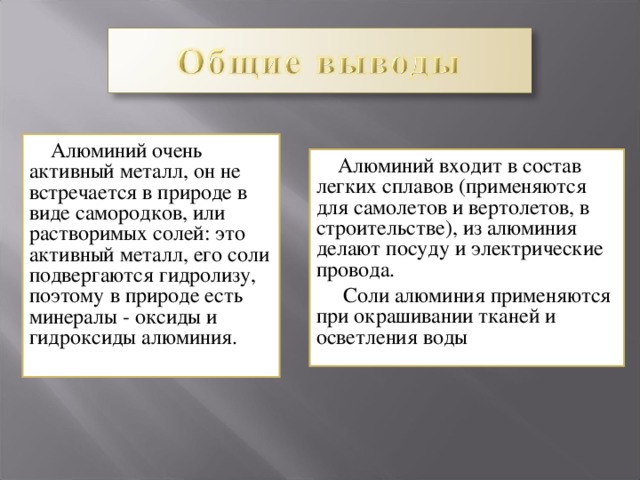  Алюминий очень активный металл, он не встречается в природе в виде самородков, или растворимых солей: это активный металл, его соли подвергаются гидролизу, поэтому в природе есть минералы - оксиды и гидроксиды алюминия.  Алюминий входит в состав легких сплавов (применяются для самолетов и вертолетов, в строительстве), из алюминия делают посуду и электрические провода.  Соли алюминия применяются при окрашивании тканей и осветления воды 