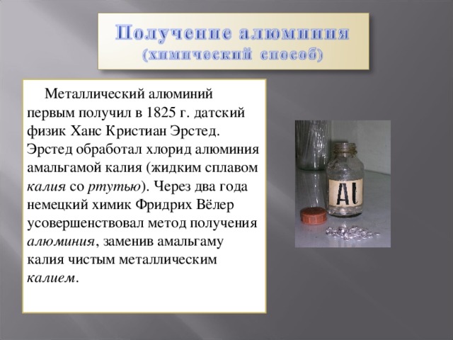  Металлический алюминий первым получил в 1825 г . датский физик Ханс Кристиан Эрстед. Эрстед обработал хлорид алюминия амальгамой калия (жидким сплавом калия со ртутью ). Через два года немецкий химик Фридрих Вёлер усовершенствовал метод получения алюминия , заменив амальгаму калия чистым металлическим калием . 