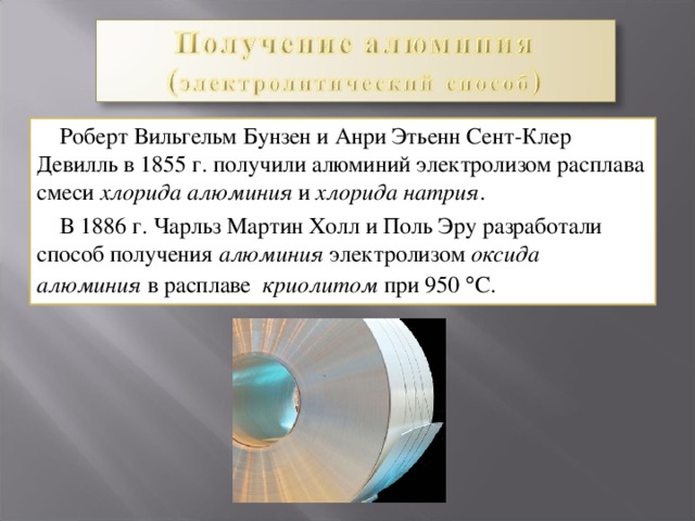  Роберт Вильгельм Бунзен и Анри Этьенн Сент-Клер Девилль в 1855 г. получили алюминий электролизом расплава смеси хлорида алюминия и хлорида натрия .  В 1886 г . Чарльз Мартин Холл и Пол ь Эру разработали способ получения алюминия электролиз ом  оксида алюминия  в расплаве  криолитом  при 950  С.  